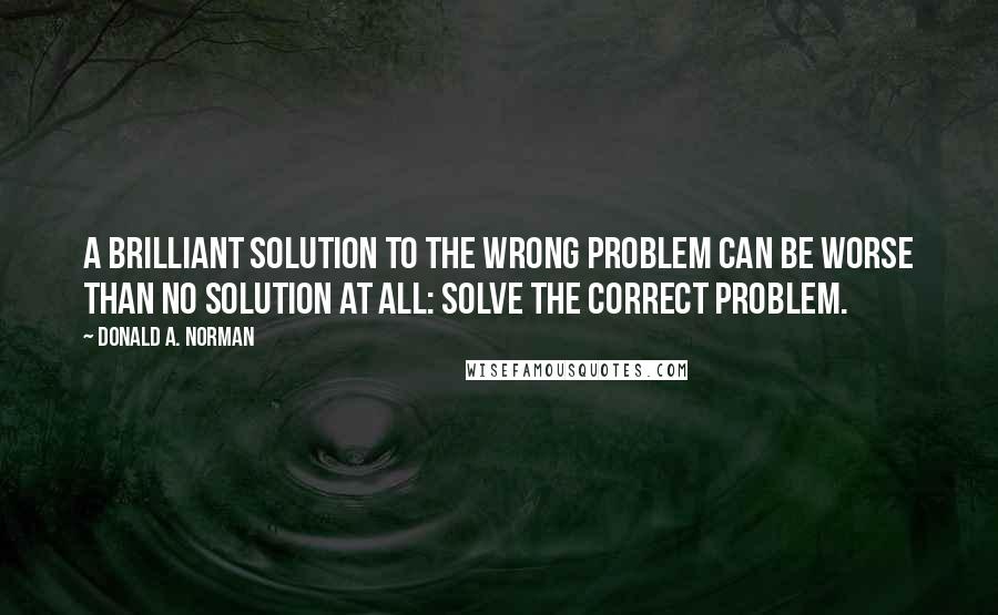 Donald A. Norman Quotes: A brilliant solution to the wrong problem can be worse than no solution at all: solve the correct problem.