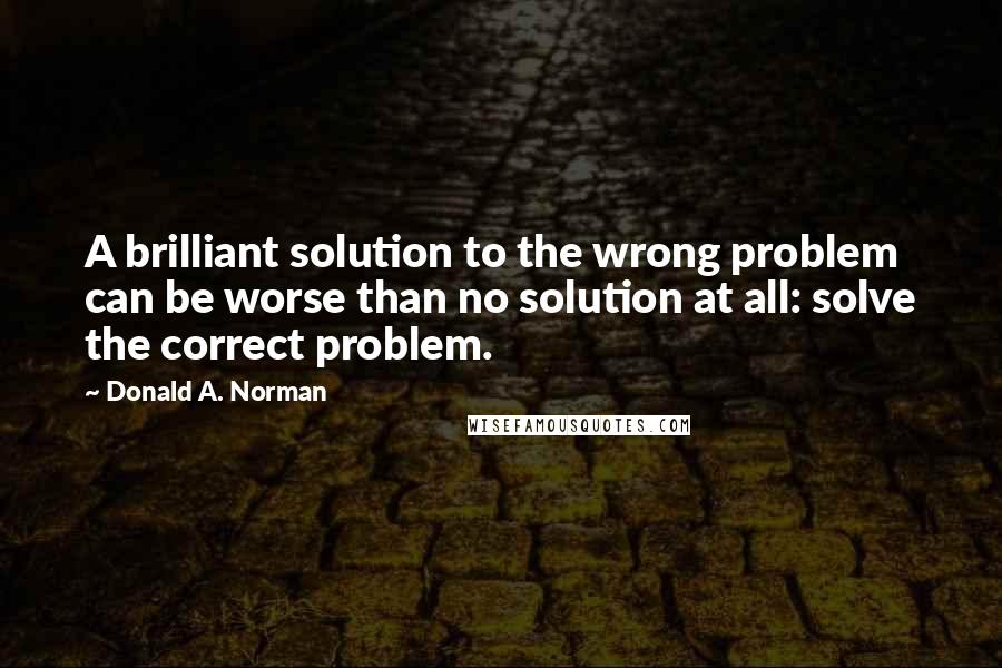 Donald A. Norman Quotes: A brilliant solution to the wrong problem can be worse than no solution at all: solve the correct problem.