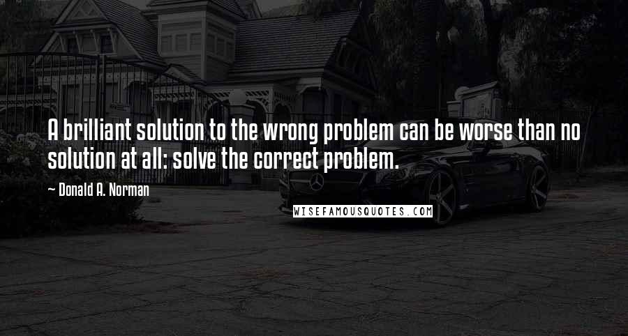 Donald A. Norman Quotes: A brilliant solution to the wrong problem can be worse than no solution at all: solve the correct problem.
