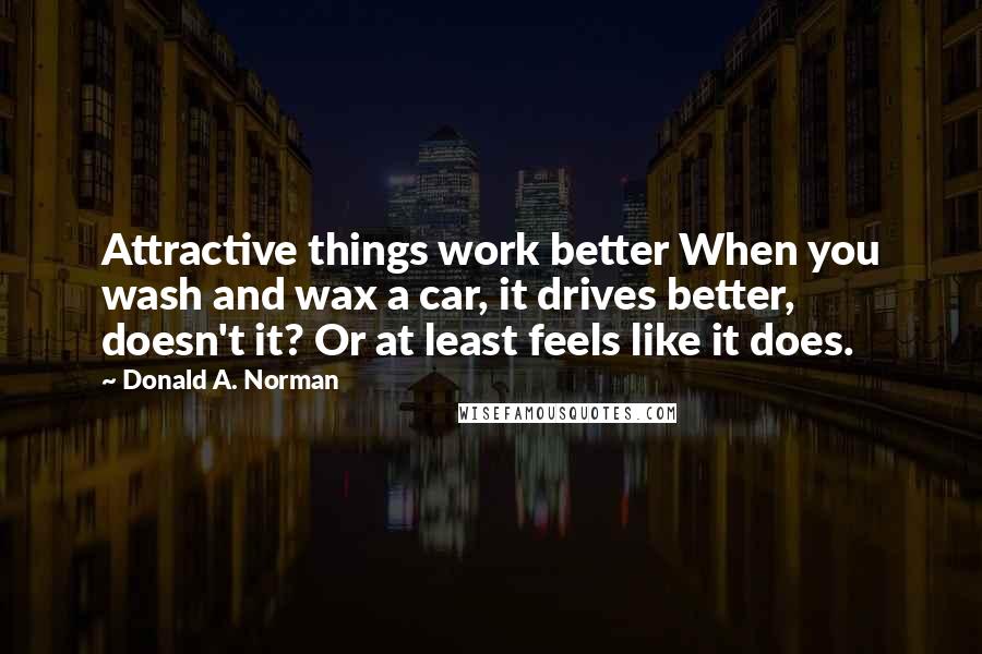 Donald A. Norman Quotes: Attractive things work better When you wash and wax a car, it drives better, doesn't it? Or at least feels like it does.