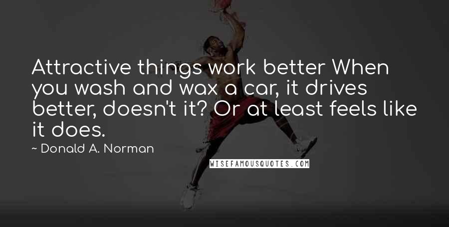 Donald A. Norman Quotes: Attractive things work better When you wash and wax a car, it drives better, doesn't it? Or at least feels like it does.