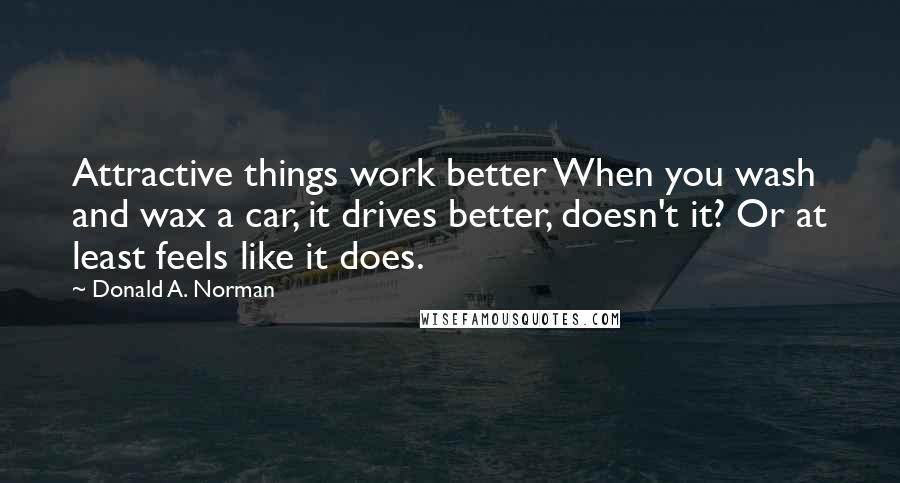 Donald A. Norman Quotes: Attractive things work better When you wash and wax a car, it drives better, doesn't it? Or at least feels like it does.