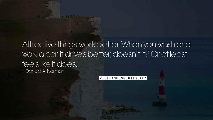 Donald A. Norman Quotes: Attractive things work better When you wash and wax a car, it drives better, doesn't it? Or at least feels like it does.