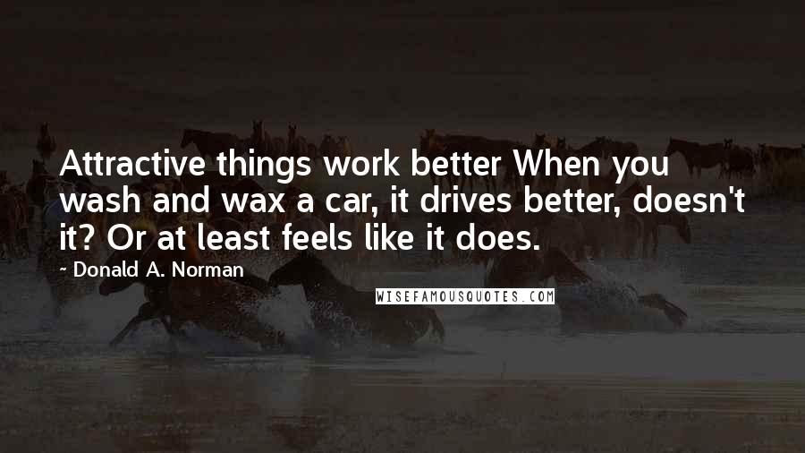 Donald A. Norman Quotes: Attractive things work better When you wash and wax a car, it drives better, doesn't it? Or at least feels like it does.