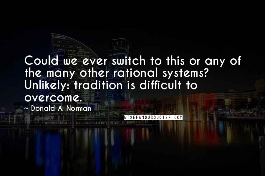 Donald A. Norman Quotes: Could we ever switch to this or any of the many other rational systems? Unlikely: tradition is difficult to overcome.