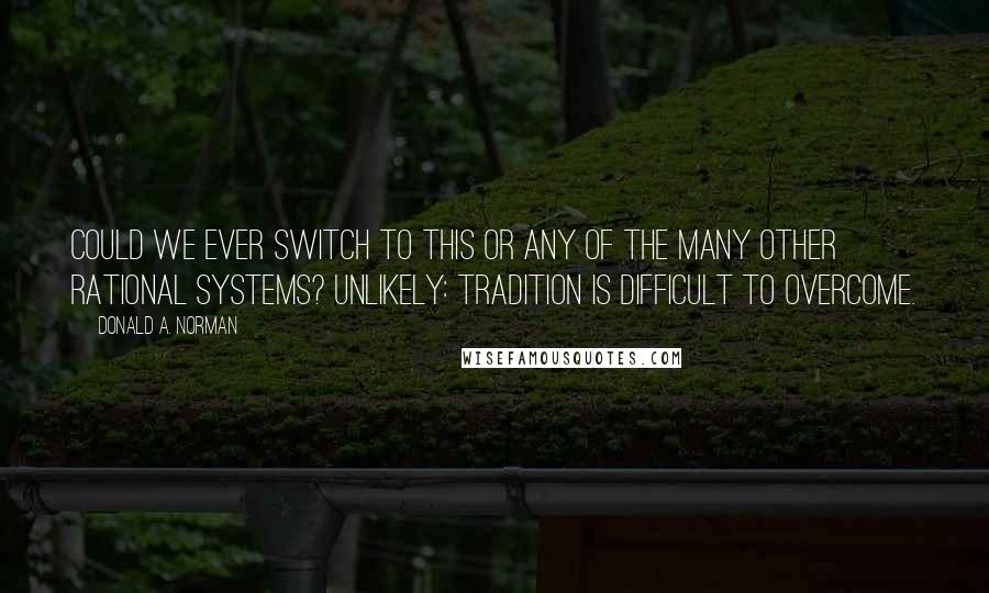 Donald A. Norman Quotes: Could we ever switch to this or any of the many other rational systems? Unlikely: tradition is difficult to overcome.