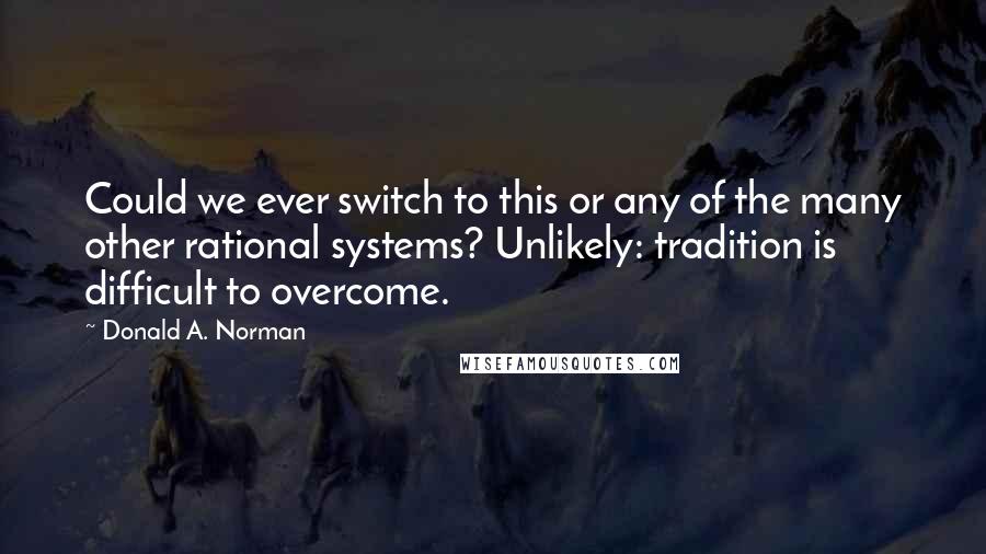 Donald A. Norman Quotes: Could we ever switch to this or any of the many other rational systems? Unlikely: tradition is difficult to overcome.