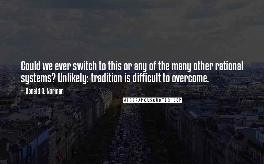 Donald A. Norman Quotes: Could we ever switch to this or any of the many other rational systems? Unlikely: tradition is difficult to overcome.