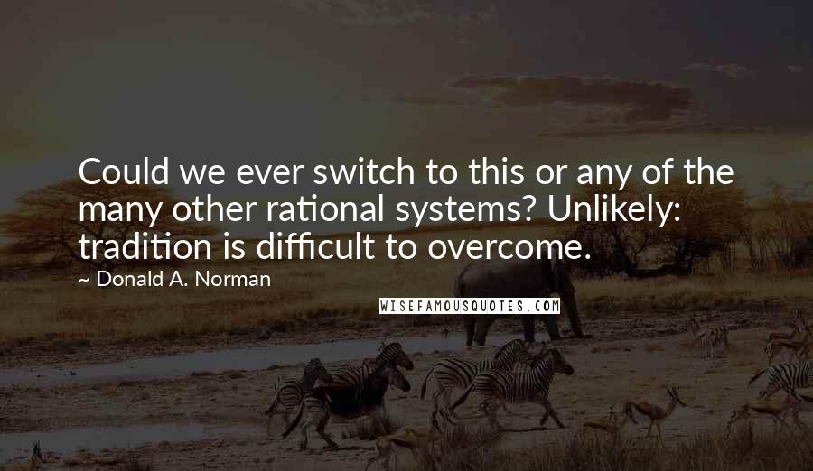 Donald A. Norman Quotes: Could we ever switch to this or any of the many other rational systems? Unlikely: tradition is difficult to overcome.