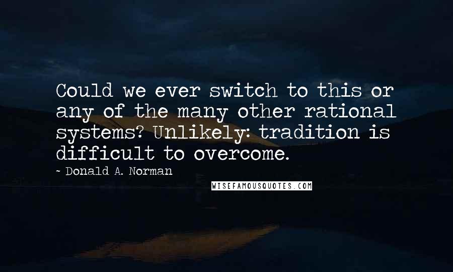 Donald A. Norman Quotes: Could we ever switch to this or any of the many other rational systems? Unlikely: tradition is difficult to overcome.