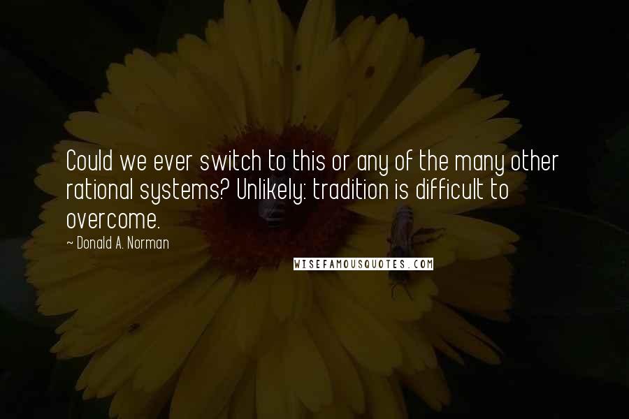 Donald A. Norman Quotes: Could we ever switch to this or any of the many other rational systems? Unlikely: tradition is difficult to overcome.