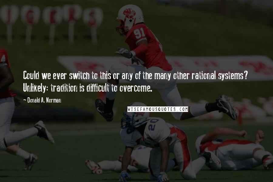 Donald A. Norman Quotes: Could we ever switch to this or any of the many other rational systems? Unlikely: tradition is difficult to overcome.