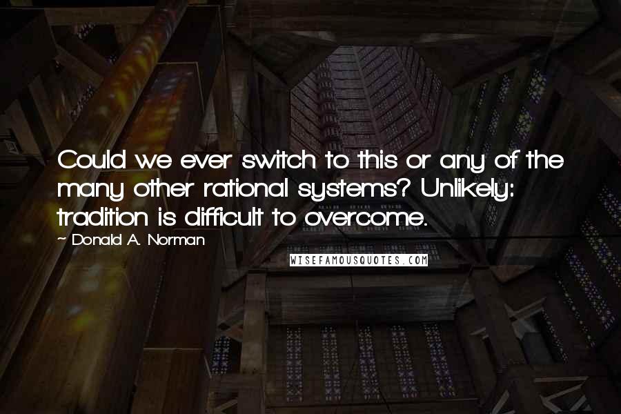 Donald A. Norman Quotes: Could we ever switch to this or any of the many other rational systems? Unlikely: tradition is difficult to overcome.