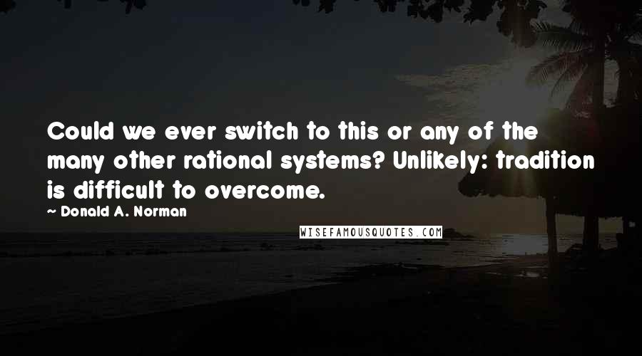 Donald A. Norman Quotes: Could we ever switch to this or any of the many other rational systems? Unlikely: tradition is difficult to overcome.