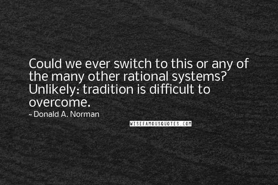 Donald A. Norman Quotes: Could we ever switch to this or any of the many other rational systems? Unlikely: tradition is difficult to overcome.