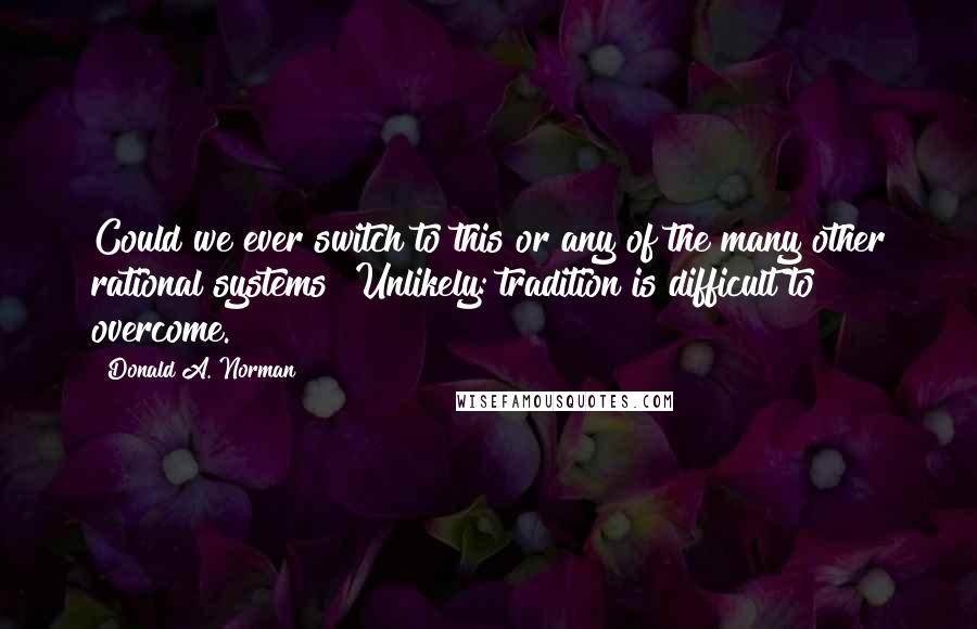 Donald A. Norman Quotes: Could we ever switch to this or any of the many other rational systems? Unlikely: tradition is difficult to overcome.