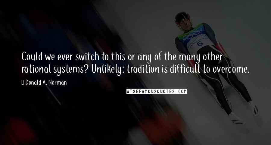 Donald A. Norman Quotes: Could we ever switch to this or any of the many other rational systems? Unlikely: tradition is difficult to overcome.