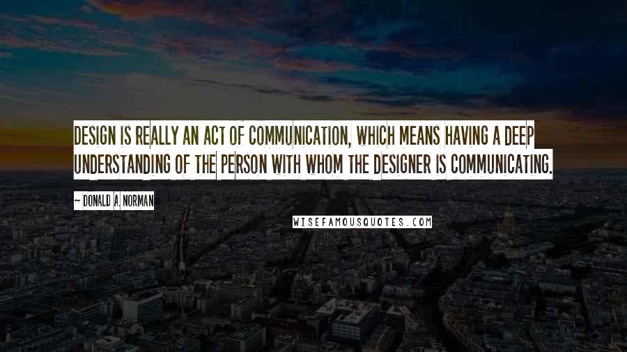 Donald A. Norman Quotes: Design is really an act of communication, which means having a deep understanding of the person with whom the designer is communicating.