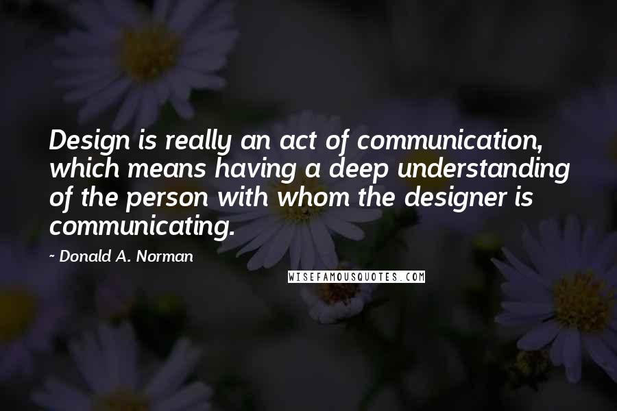 Donald A. Norman Quotes: Design is really an act of communication, which means having a deep understanding of the person with whom the designer is communicating.