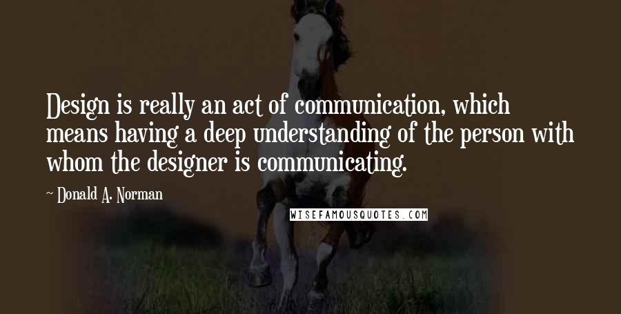 Donald A. Norman Quotes: Design is really an act of communication, which means having a deep understanding of the person with whom the designer is communicating.