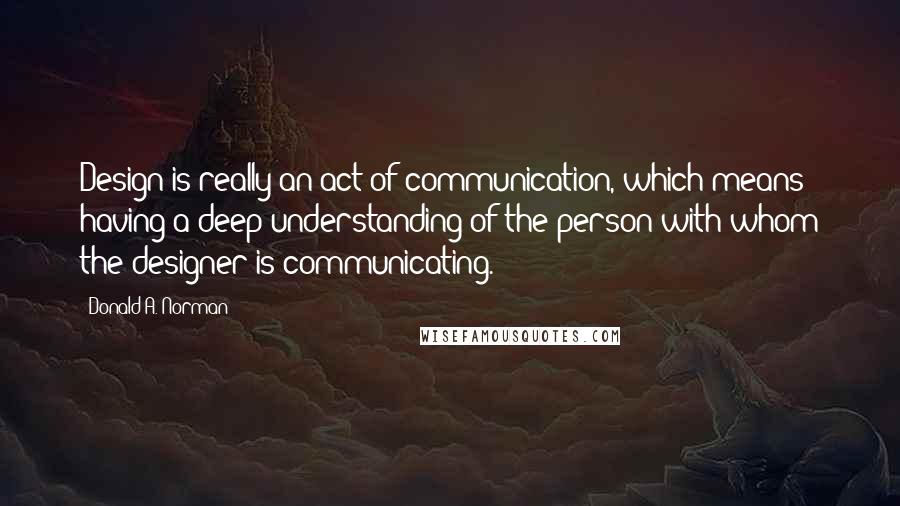 Donald A. Norman Quotes: Design is really an act of communication, which means having a deep understanding of the person with whom the designer is communicating.