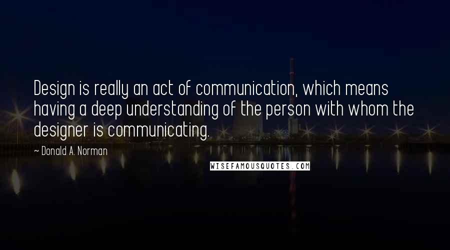 Donald A. Norman Quotes: Design is really an act of communication, which means having a deep understanding of the person with whom the designer is communicating.