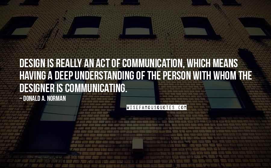 Donald A. Norman Quotes: Design is really an act of communication, which means having a deep understanding of the person with whom the designer is communicating.