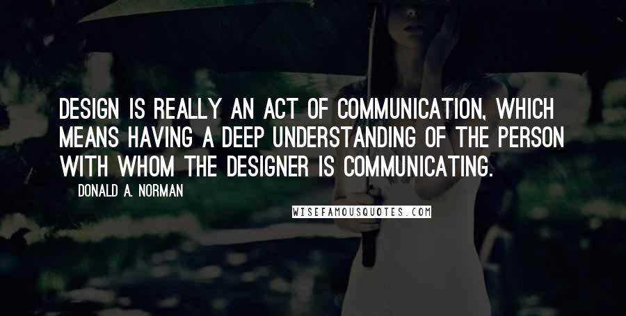Donald A. Norman Quotes: Design is really an act of communication, which means having a deep understanding of the person with whom the designer is communicating.
