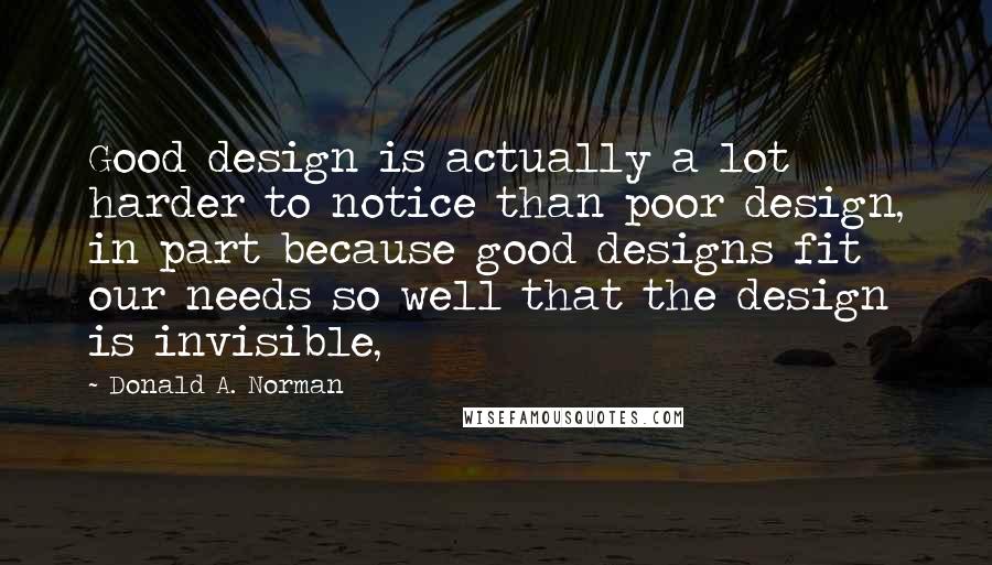 Donald A. Norman Quotes: Good design is actually a lot harder to notice than poor design, in part because good designs fit our needs so well that the design is invisible,