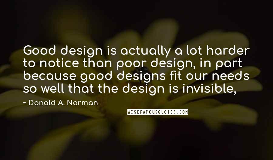 Donald A. Norman Quotes: Good design is actually a lot harder to notice than poor design, in part because good designs fit our needs so well that the design is invisible,