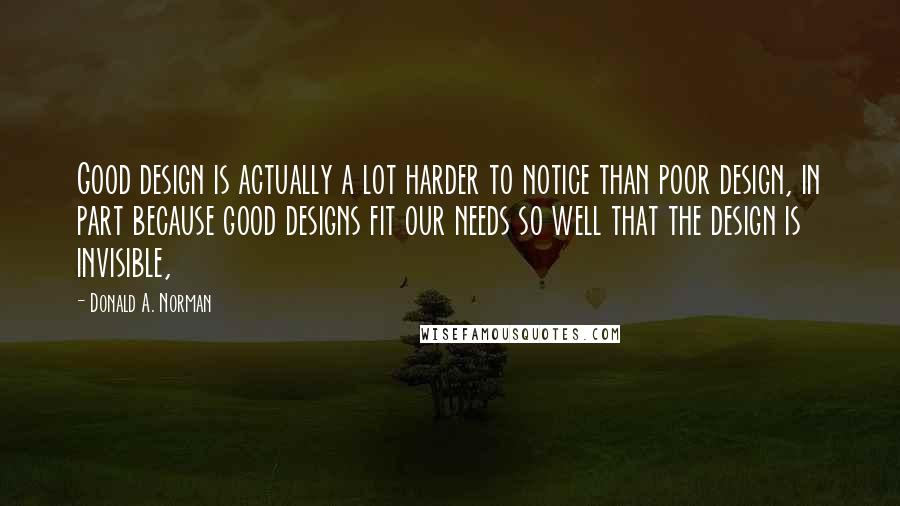 Donald A. Norman Quotes: Good design is actually a lot harder to notice than poor design, in part because good designs fit our needs so well that the design is invisible,