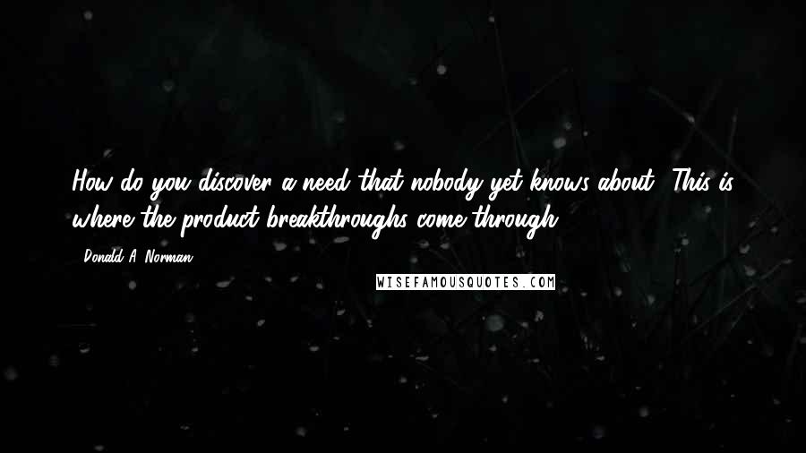 Donald A. Norman Quotes: How do you discover a need that nobody yet knows about? This is where the product breakthroughs come through.