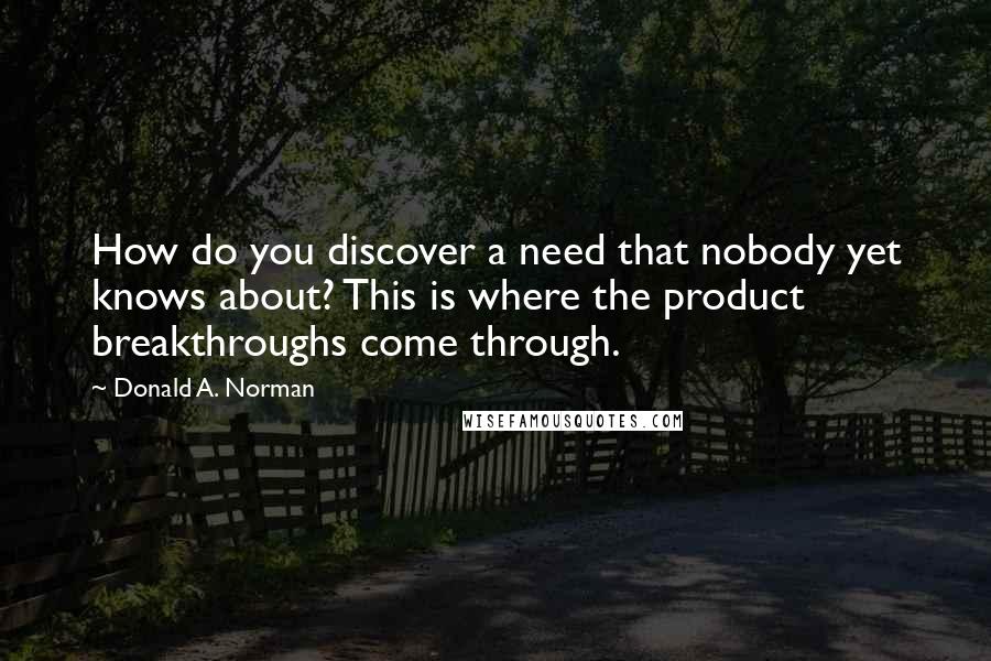 Donald A. Norman Quotes: How do you discover a need that nobody yet knows about? This is where the product breakthroughs come through.