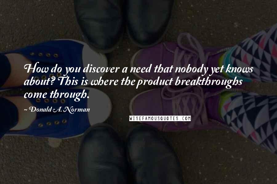 Donald A. Norman Quotes: How do you discover a need that nobody yet knows about? This is where the product breakthroughs come through.