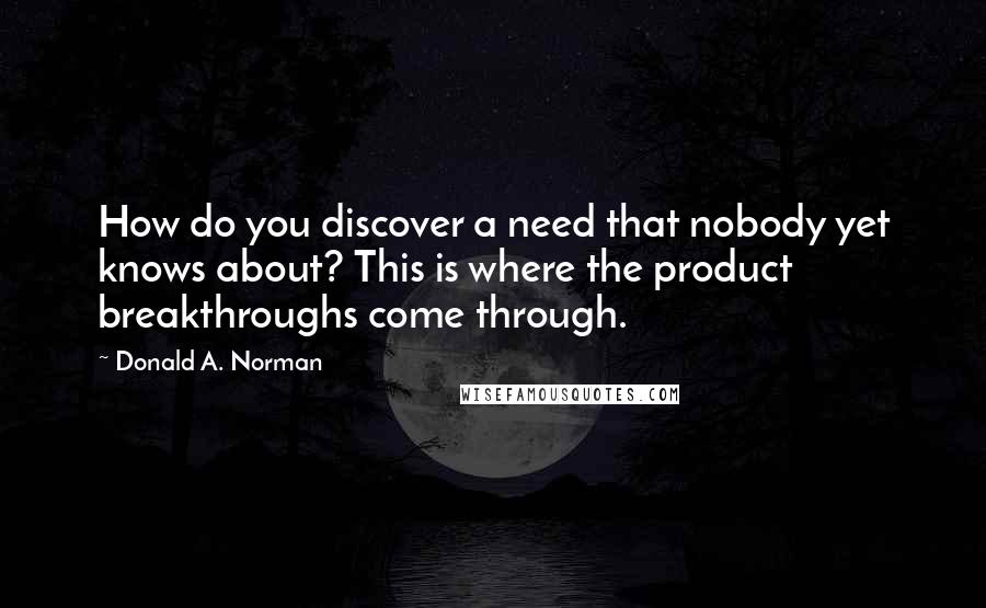 Donald A. Norman Quotes: How do you discover a need that nobody yet knows about? This is where the product breakthroughs come through.