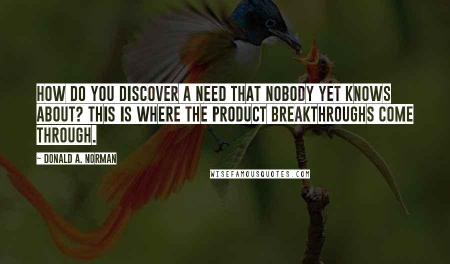 Donald A. Norman Quotes: How do you discover a need that nobody yet knows about? This is where the product breakthroughs come through.