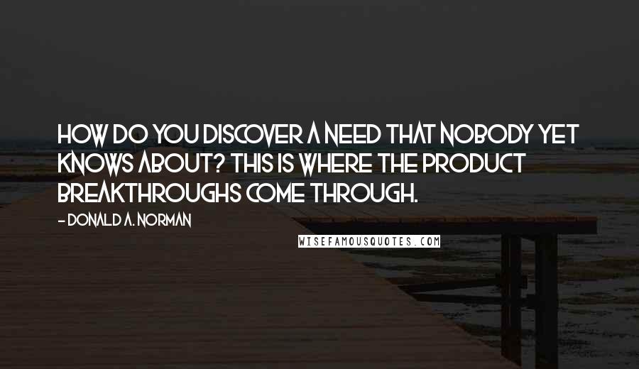 Donald A. Norman Quotes: How do you discover a need that nobody yet knows about? This is where the product breakthroughs come through.