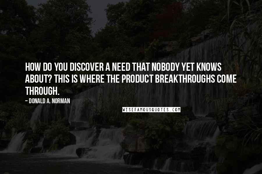 Donald A. Norman Quotes: How do you discover a need that nobody yet knows about? This is where the product breakthroughs come through.