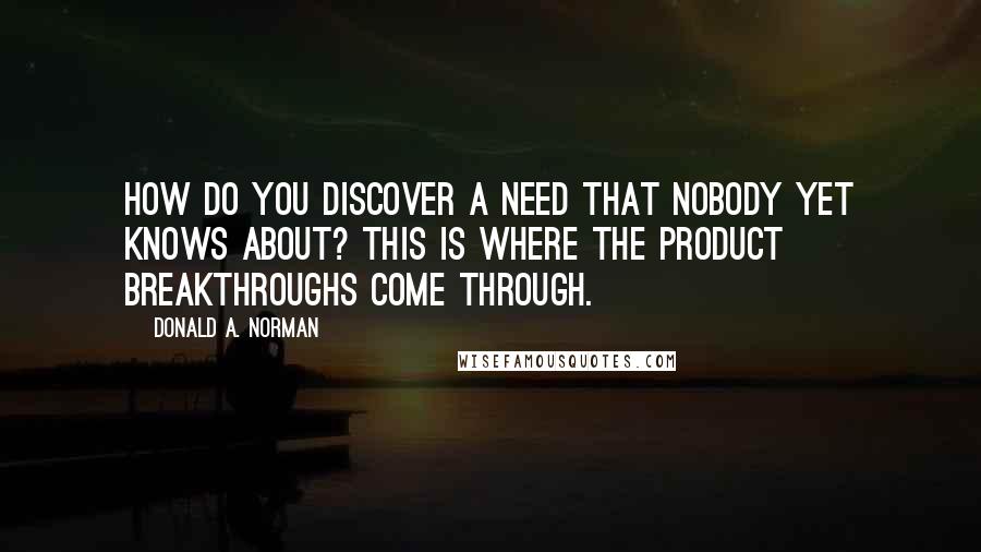 Donald A. Norman Quotes: How do you discover a need that nobody yet knows about? This is where the product breakthroughs come through.