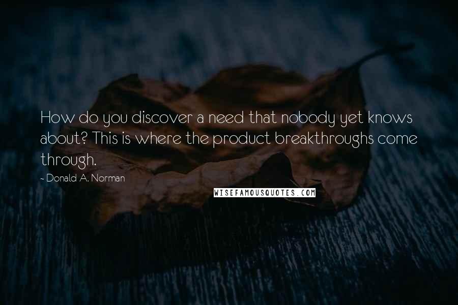 Donald A. Norman Quotes: How do you discover a need that nobody yet knows about? This is where the product breakthroughs come through.