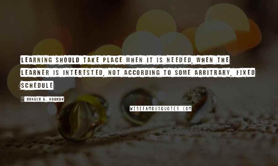 Donald A. Norman Quotes: Learning should take place when it is needed, when the learner is interested, not according to some arbitrary, fixed schedule