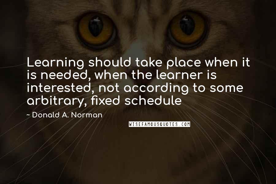 Donald A. Norman Quotes: Learning should take place when it is needed, when the learner is interested, not according to some arbitrary, fixed schedule