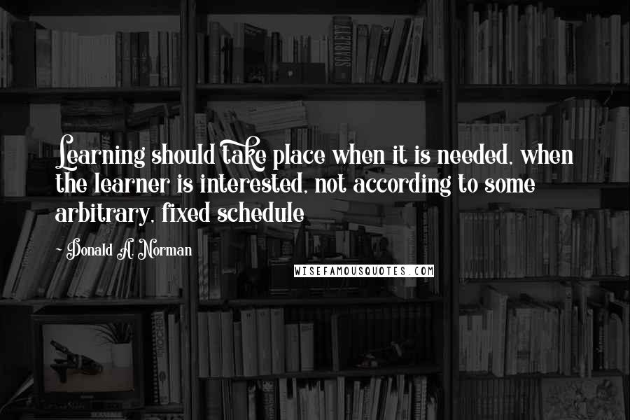 Donald A. Norman Quotes: Learning should take place when it is needed, when the learner is interested, not according to some arbitrary, fixed schedule