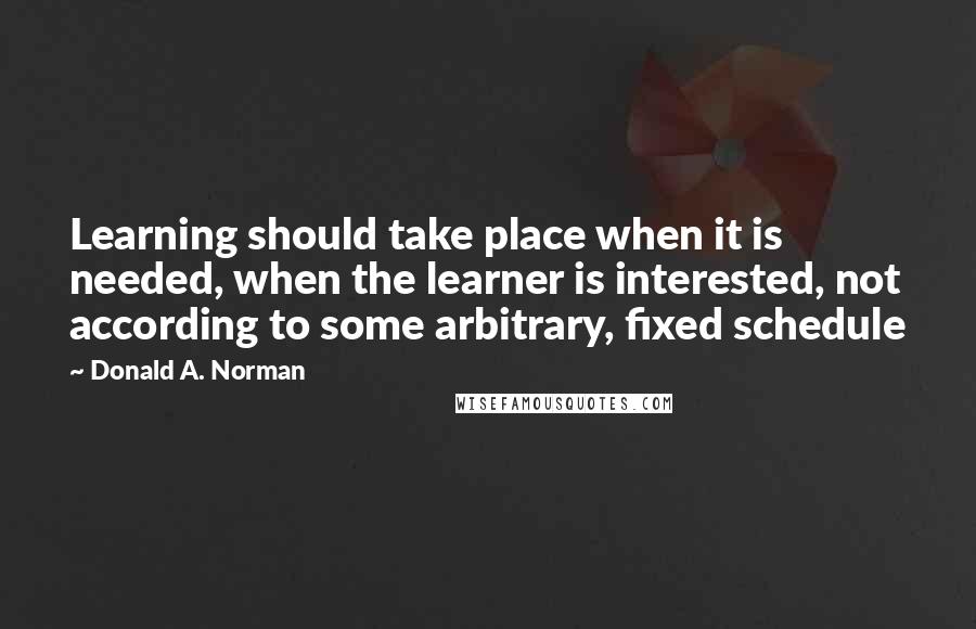 Donald A. Norman Quotes: Learning should take place when it is needed, when the learner is interested, not according to some arbitrary, fixed schedule