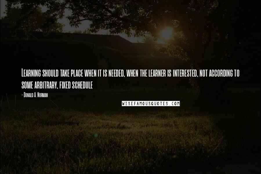 Donald A. Norman Quotes: Learning should take place when it is needed, when the learner is interested, not according to some arbitrary, fixed schedule