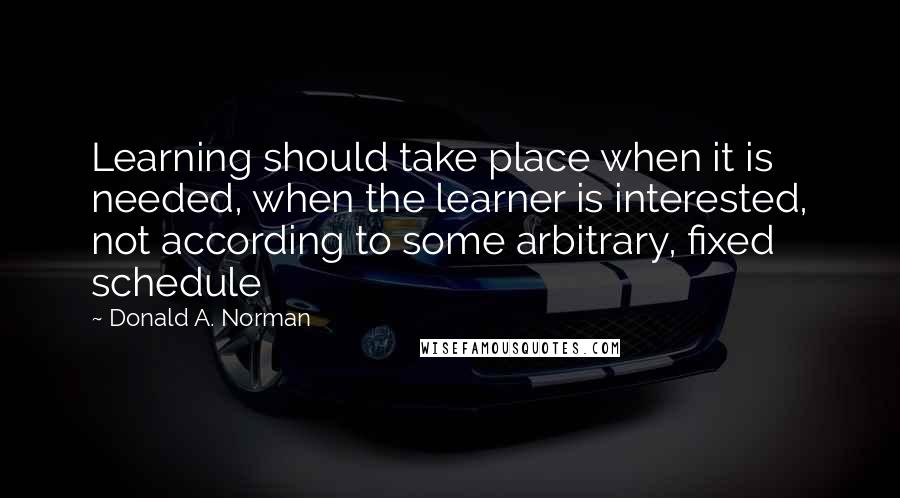 Donald A. Norman Quotes: Learning should take place when it is needed, when the learner is interested, not according to some arbitrary, fixed schedule