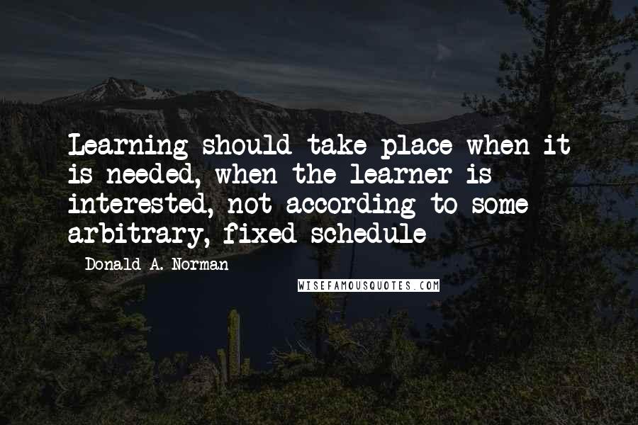 Donald A. Norman Quotes: Learning should take place when it is needed, when the learner is interested, not according to some arbitrary, fixed schedule