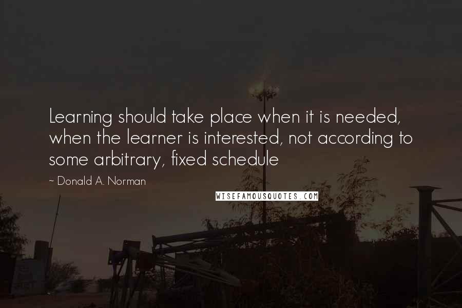 Donald A. Norman Quotes: Learning should take place when it is needed, when the learner is interested, not according to some arbitrary, fixed schedule