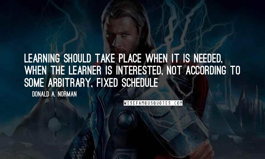 Donald A. Norman Quotes: Learning should take place when it is needed, when the learner is interested, not according to some arbitrary, fixed schedule