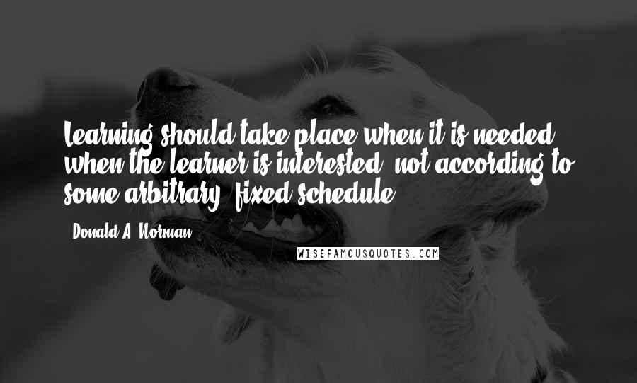 Donald A. Norman Quotes: Learning should take place when it is needed, when the learner is interested, not according to some arbitrary, fixed schedule